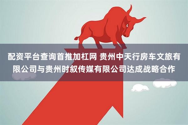配资平台查询首推加杠网 贵州中天行房车文旅有限公司与贵州时叙传媒有限公司达成战略合作