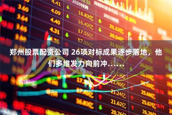 郑州股票配资公司 26项对标成果逐步落地，他们多维发力向前冲……
