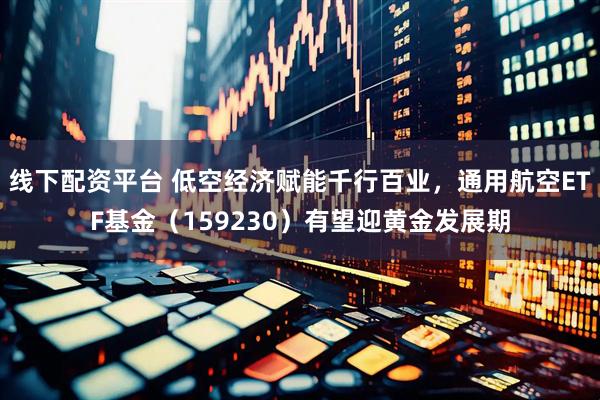 线下配资平台 低空经济赋能千行百业，通用航空ETF基金（159230）有望迎黄金发展期