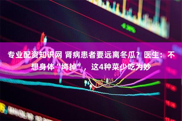 专业配资知识网 肾病患者要远离冬瓜？医生：不想身体“垮掉”，这4种菜少吃为妙