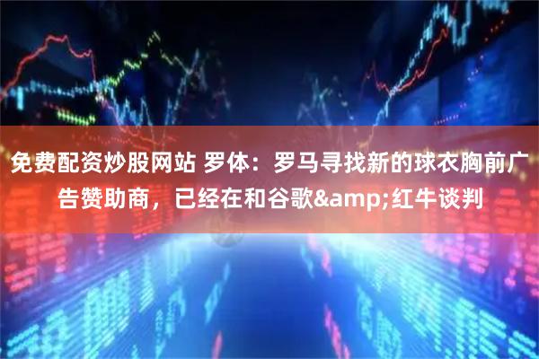 免费配资炒股网站 罗体：罗马寻找新的球衣胸前广告赞助商，已经在和谷歌&红牛谈判