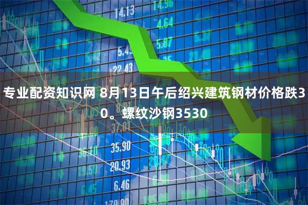 专业配资知识网 8月13日午后绍兴建筑钢材价格跌30。螺纹沙钢3530