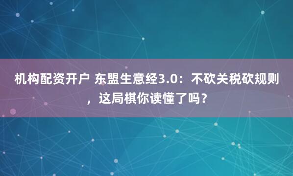 机构配资开户 东盟生意经3.0：不砍关税砍规则，这局棋你读懂了吗？