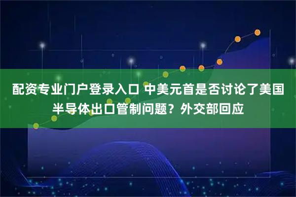 配资专业门户登录入口 中美元首是否讨论了美国半导体出口管制问题？外交部回应
