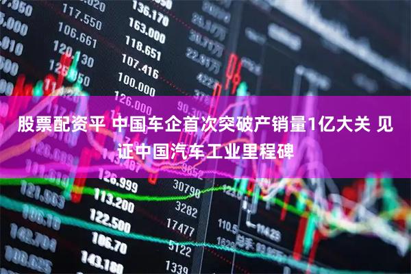 股票配资平 中国车企首次突破产销量1亿大关 见证中国汽车工业里程碑