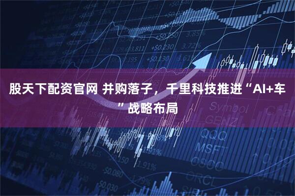 股天下配资官网 并购落子，千里科技推进“AI+车”战略布局