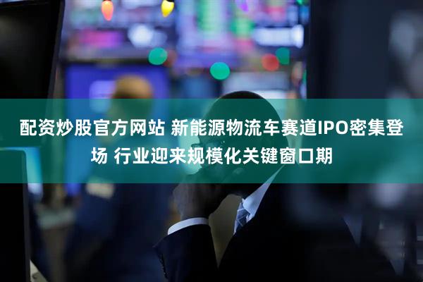配资炒股官方网站 新能源物流车赛道IPO密集登场 行业迎来规模化关键窗口期