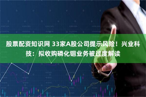 股票配资知识网 33家A股公司提示风险！兴业科技：拟收购磷化铟业务被过度解读