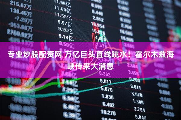 专业炒股配资网 万亿巨头直线跳水！霍尔木兹海峡传来大消息