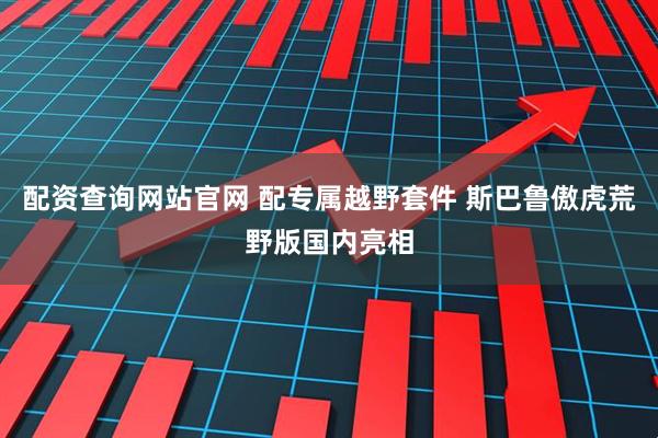 配资查询网站官网 配专属越野套件 斯巴鲁傲虎荒野版国内亮相