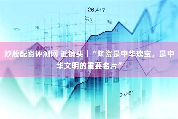 炒股配资评测网 近镜头丨“陶瓷是中华瑰宝，是中华文明的重要名片”
